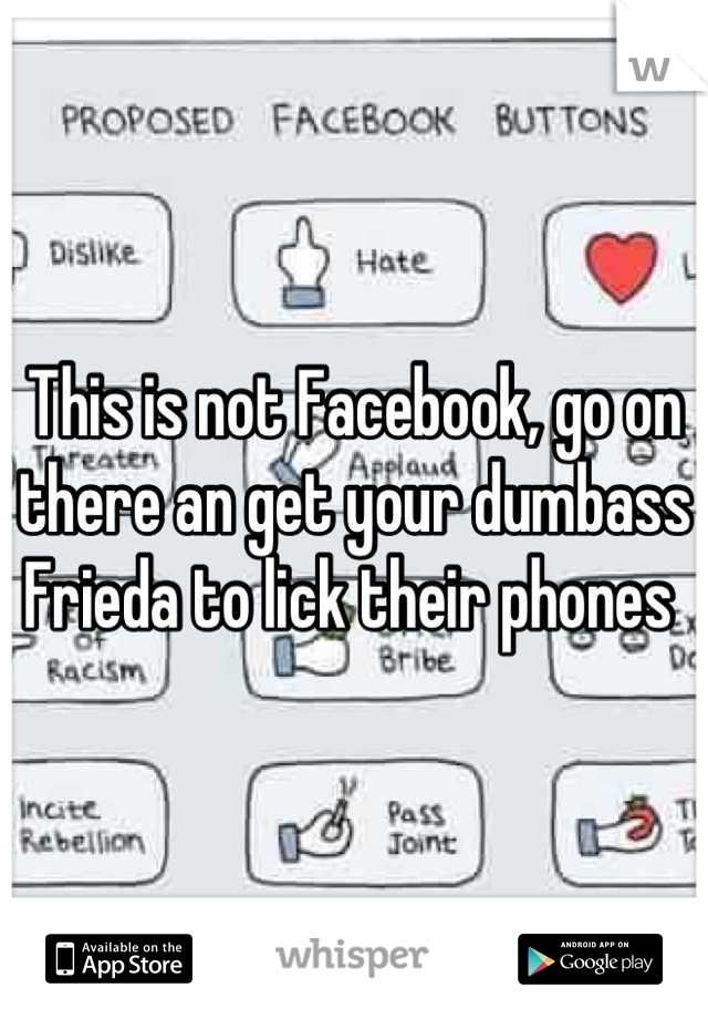 This is not Facebook, go on there an get your dumbass Frieda to lick their phones 