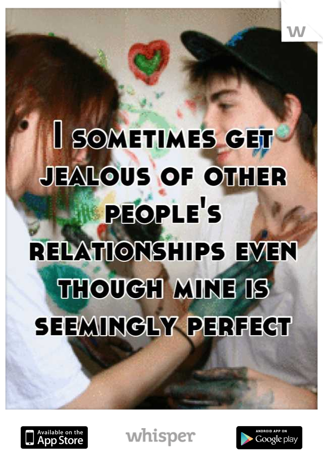 I sometimes get jealous of other people's relationships even though mine is seemingly perfect