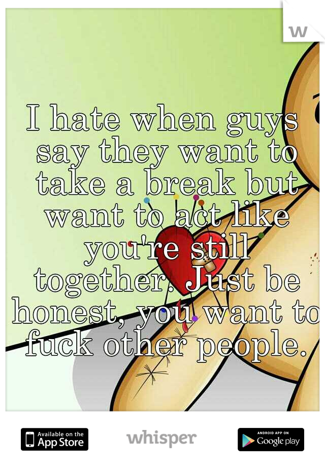 I hate when guys say they want to take a break but want to act like you're still together. Just be honest, you want to fuck other people.