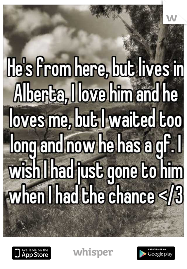 He's from here, but lives in Alberta, I love him and he loves me, but I waited too long and now he has a gf. I wish I had just gone to him when I had the chance </3