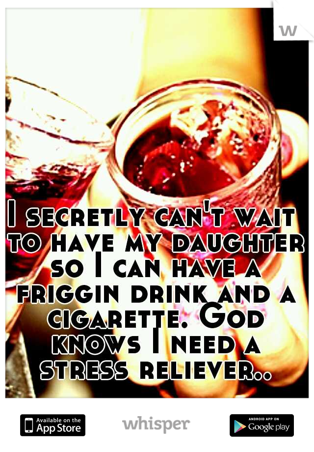 I secretly can't wait to have my daughter so I can have a friggin drink and a cigarette. God knows I need a stress reliever..