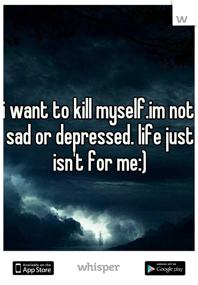 i want to kill myself.im not sad or depressed. life just isn't for me:)