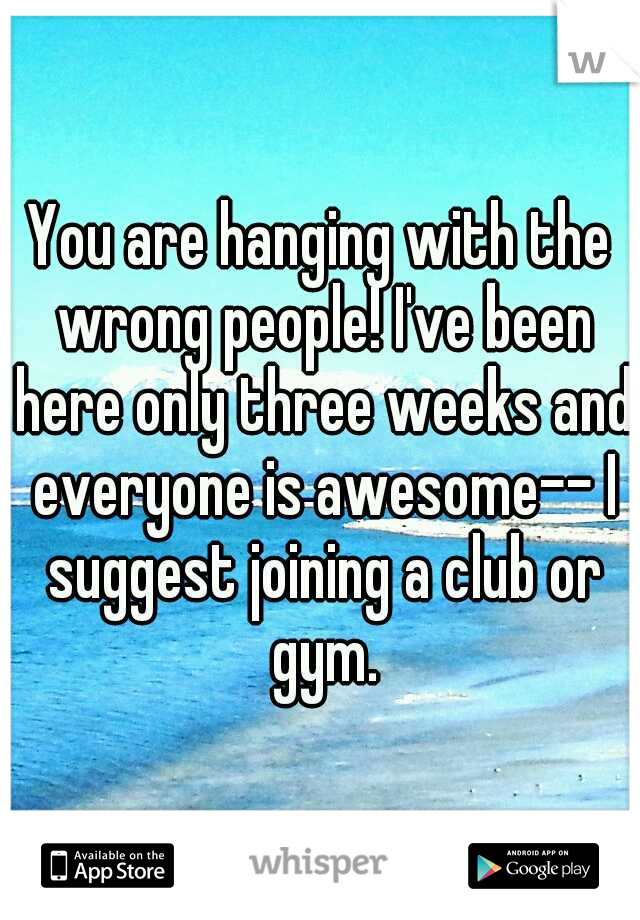 You are hanging with the wrong people! I've been here only three weeks and everyone is awesome-- I suggest joining a club or gym.