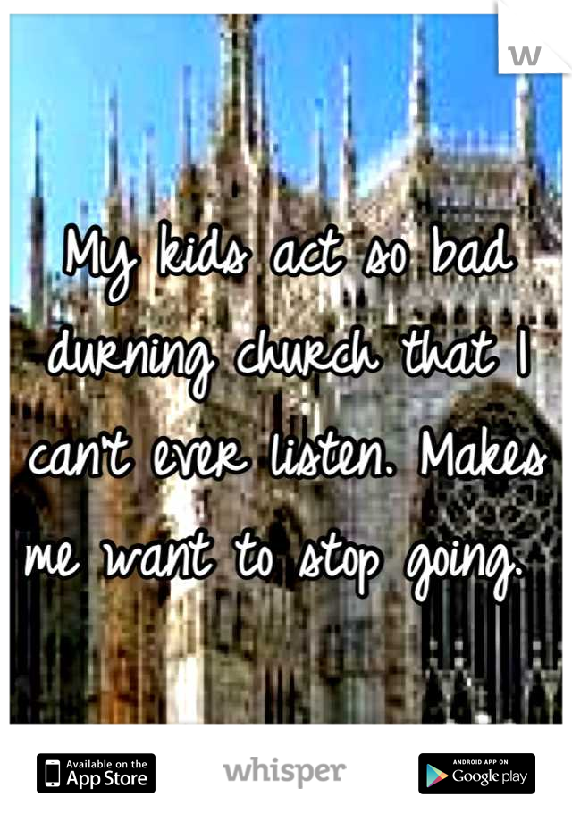 My kids act so bad durning church that I can't ever listen. Makes me want to stop going. 