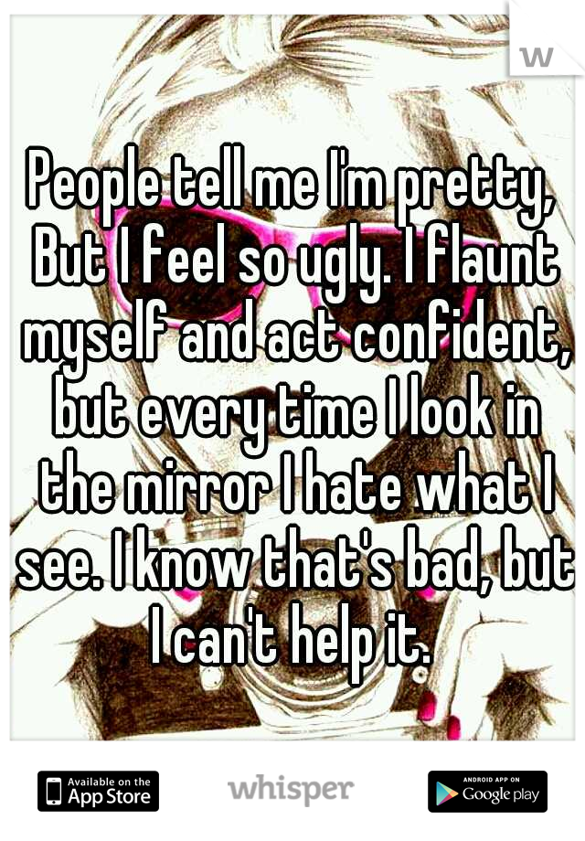People tell me I'm pretty, But I feel so ugly. I flaunt myself and act confident, but every time I look in the mirror I hate what I see. I know that's bad, but I can't help it. 