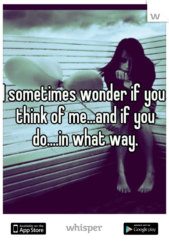 I sometimes wonder if you think of me...and if you do....in what way.
