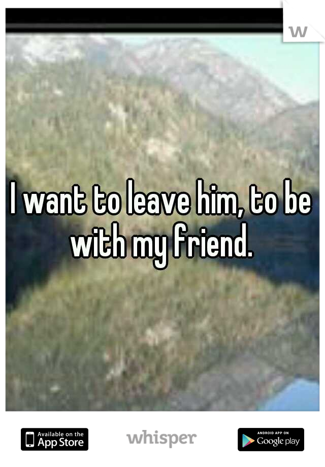 I want to leave him, to be with my friend. 