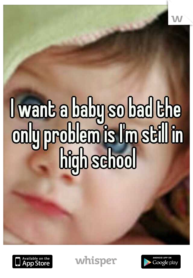 I want a baby so bad the only problem is I'm still in high school