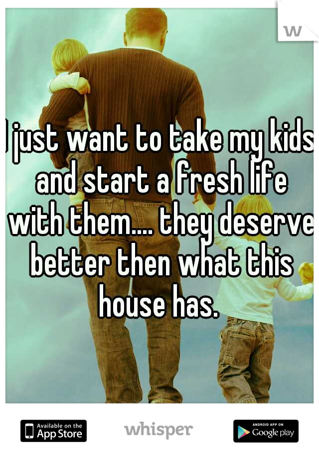 I just want to take my kids and start a fresh life with them.... they deserve better then what this house has. 