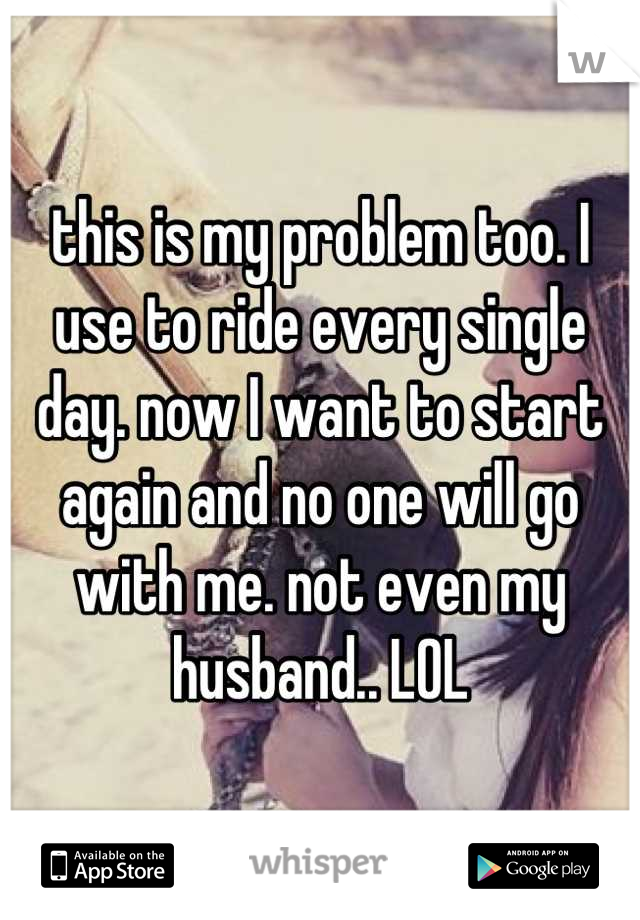 this is my problem too. I use to ride every single day. now I want to start again and no one will go with me. not even my husband.. LOL