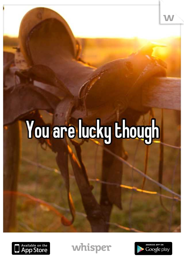 You are lucky though