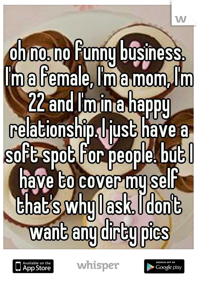 oh no. no funny business. I'm a female, I'm a mom, I'm 22 and I'm in a happy relationship. I just have a soft spot for people. but I have to cover my self that's why I ask. I don't want any dirty pics