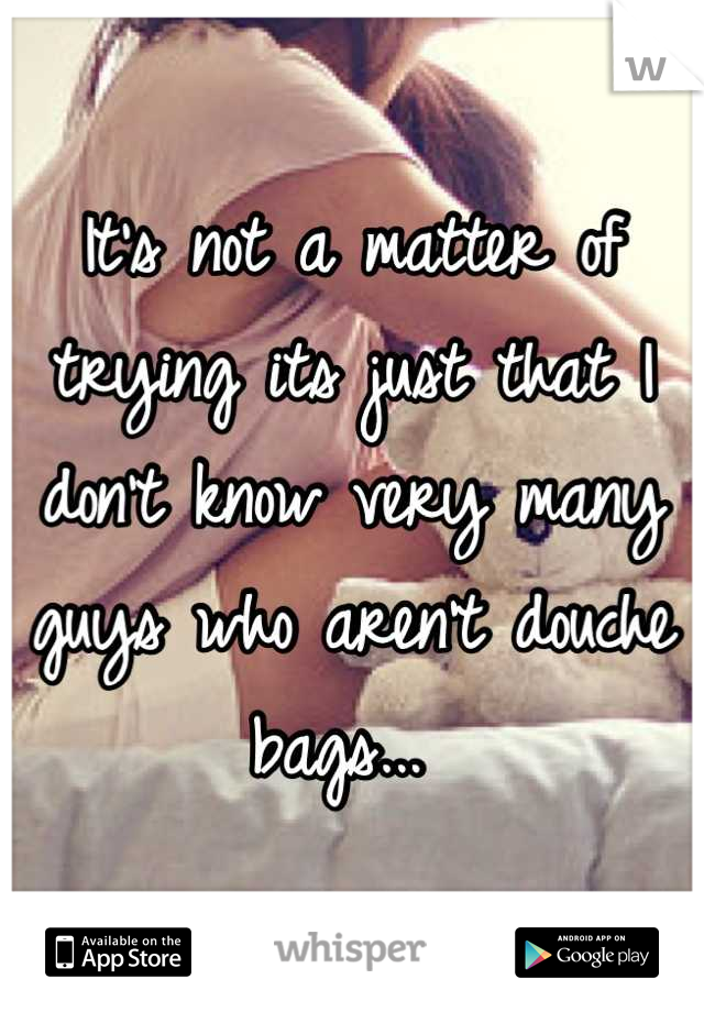 It's not a matter of trying its just that I don't know very many guys who aren't douche bags... 