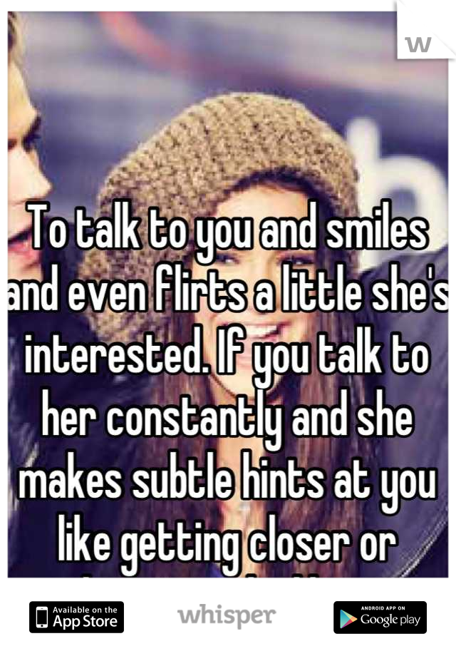 To talk to you and smiles and even flirts a little she's interested. If you talk to her constantly and she makes subtle hints at you like getting closer or touching you, she likes you. 
