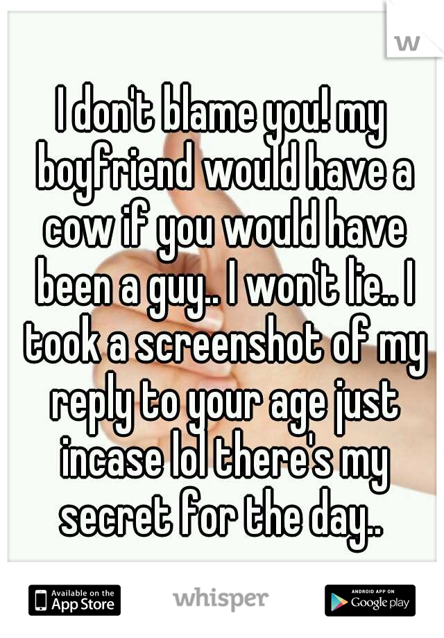 I don't blame you! my boyfriend would have a cow if you would have been a guy.. I won't lie.. I took a screenshot of my reply to your age just incase lol there's my secret for the day.. 