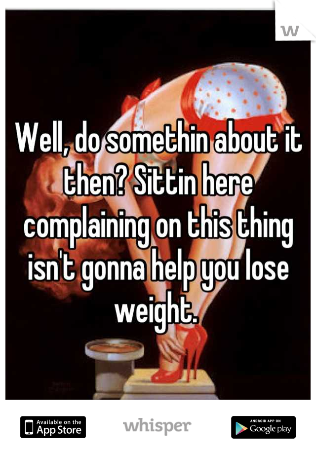 Well, do somethin about it then? Sittin here complaining on this thing isn't gonna help you lose weight. 