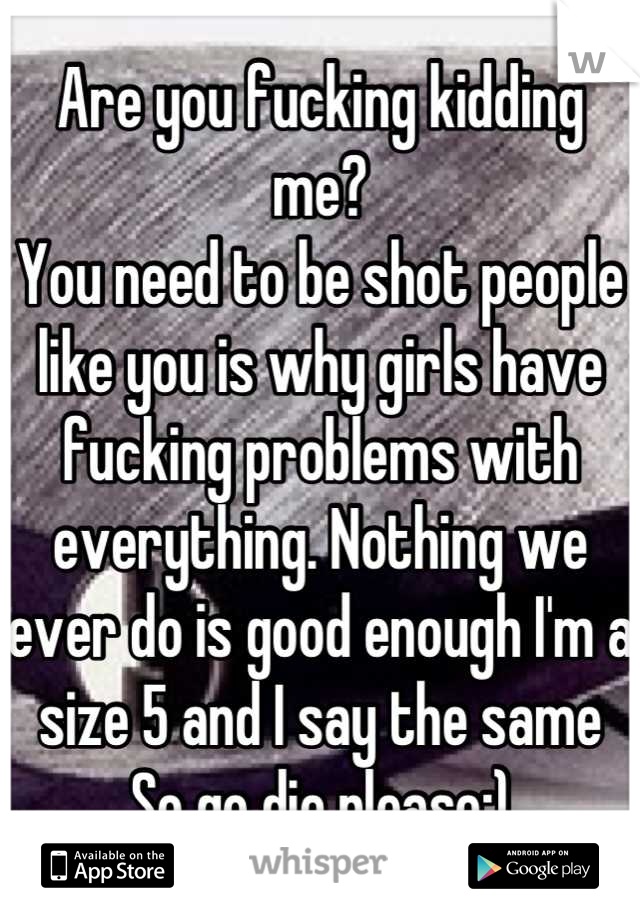 Are you fucking kidding me?
You need to be shot people like you is why girls have fucking problems with everything. Nothing we ever do is good enough I'm a size 5 and I say the same 
So go die please:)