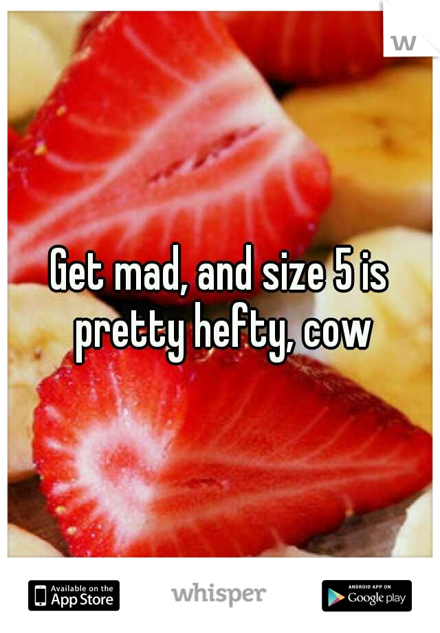 Get mad, and size 5 is pretty hefty, cow