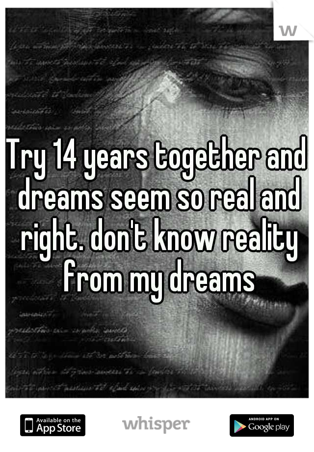 Try 14 years together and dreams seem so real and right. don't know reality from my dreams