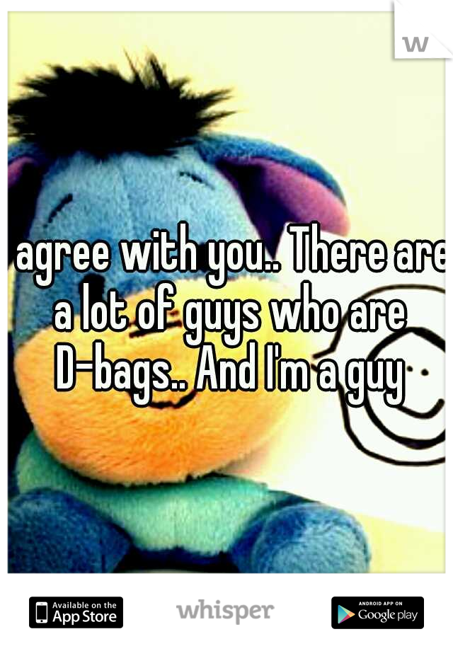 I agree with you.. There are a lot of guys who are D-bags.. And I'm a guy