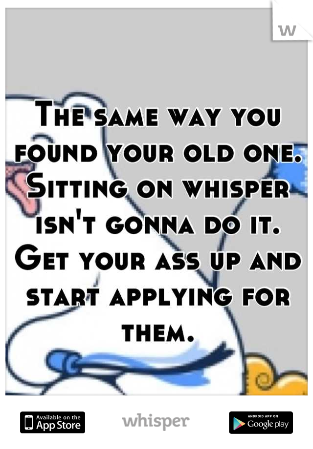 The same way you found your old one. Sitting on whisper isn't gonna do it. Get your ass up and start applying for them.