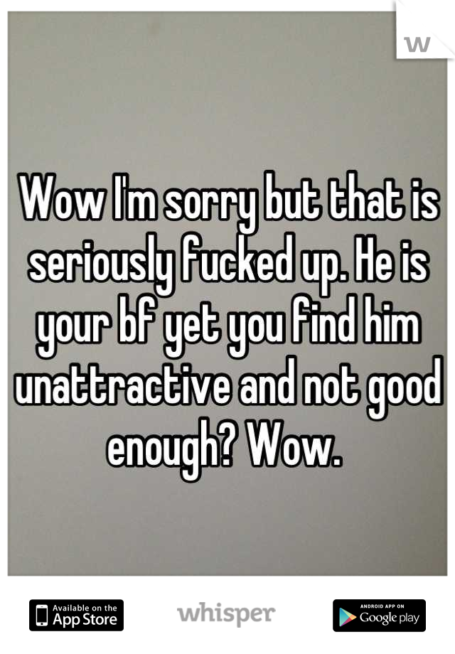 Wow I'm sorry but that is seriously fucked up. He is your bf yet you find him unattractive and not good enough? Wow. 