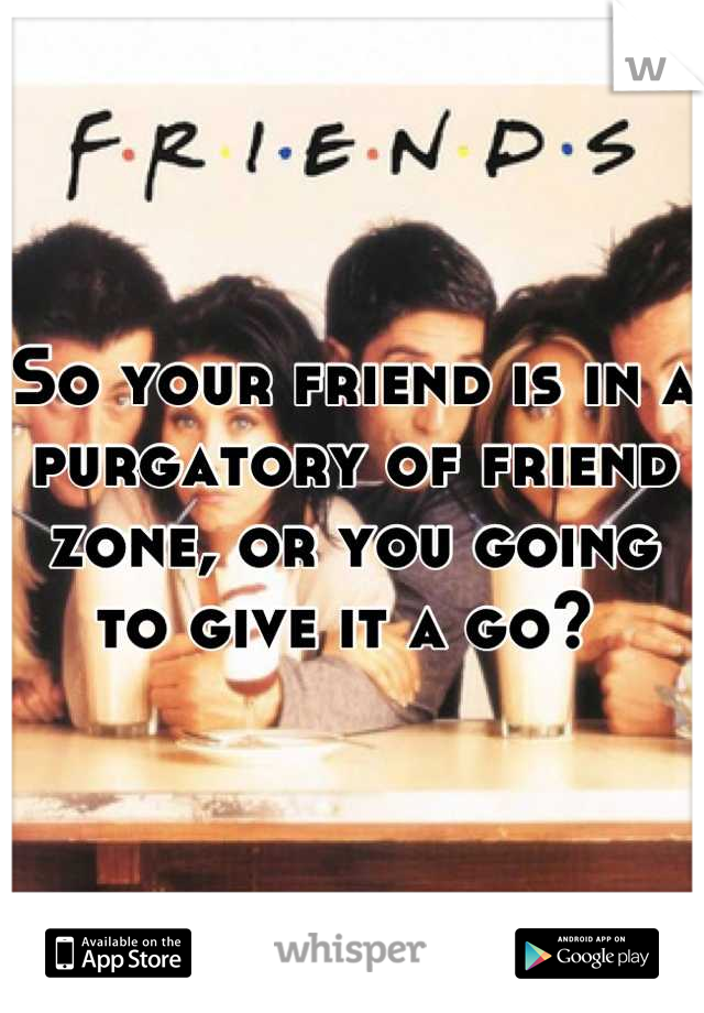 So your friend is in a purgatory of friend zone, or you going to give it a go? 