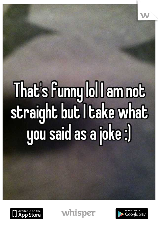 That's funny lol I am not straight but I take what you said as a joke :)