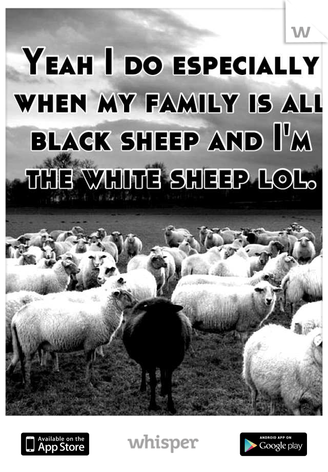 Yeah I do especially when my family is all black sheep and I'm the white sheep lol.