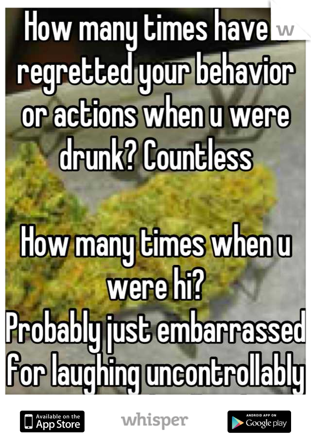 How many times have u regretted your behavior or actions when u were drunk? Countless

How many times when u were hi?
Probably just embarrassed for laughing uncontrollably
But weed is illegal...