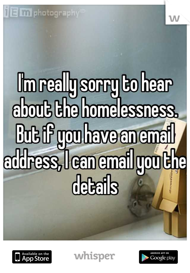 I'm really sorry to hear about the homelessness. But if you have an email address, I can email you the details