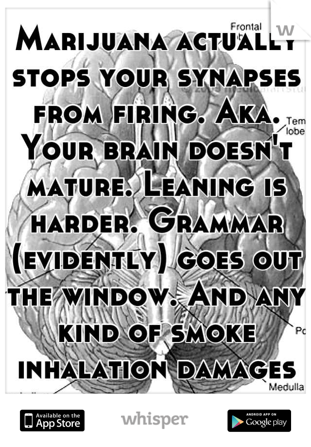 Marijuana actually stops your synapses from firing. Aka. Your brain doesn't mature. Leaning is harder. Grammar (evidently) goes out the window. And any kind of smoke inhalation damages your lungs.  