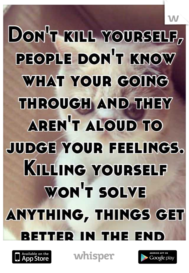 Don't kill yourself, people don't know what your going through and they aren't aloud to judge your feelings. Killing yourself won't solve anything, things get better in the end 