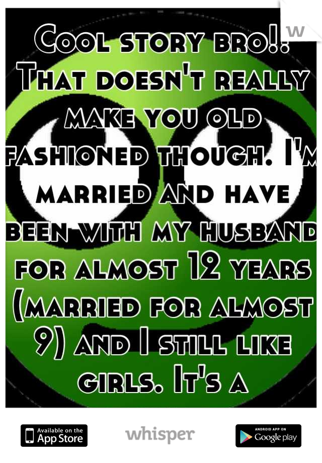 Cool story bro!! That doesn't really make you old fashioned though. I'm married and have been with my husband for almost 12 years (married for almost 9) and I still like girls. It's a preference sweets