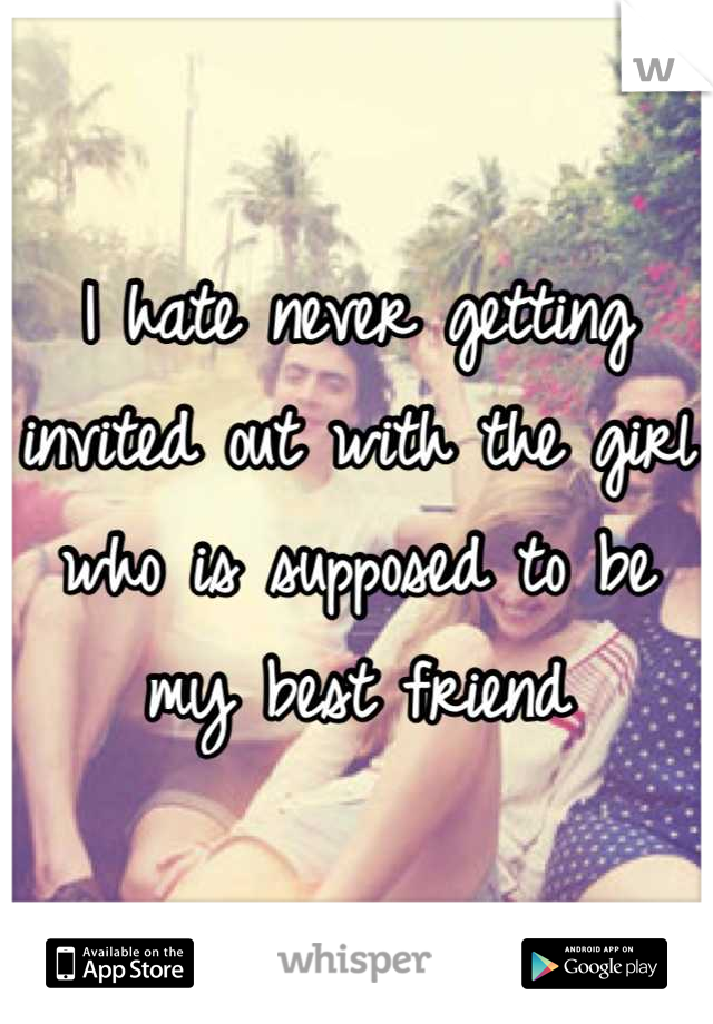 I hate never getting invited out with the girl who is supposed to be my best friend