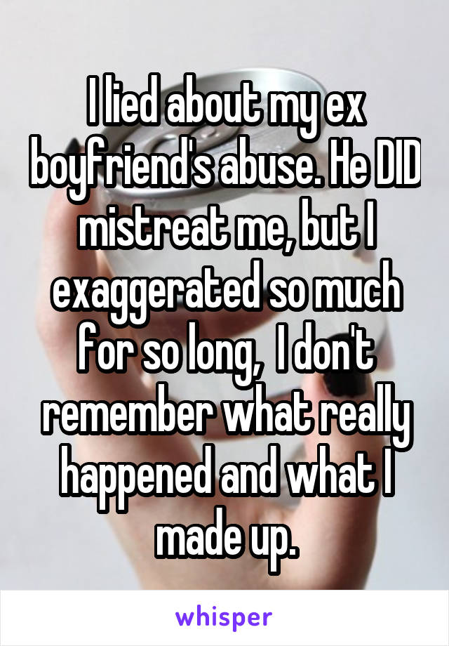 I lied about my ex boyfriend's abuse. He DID mistreat me, but I exaggerated so much for so long,  I don't remember what really happened and what I made up.