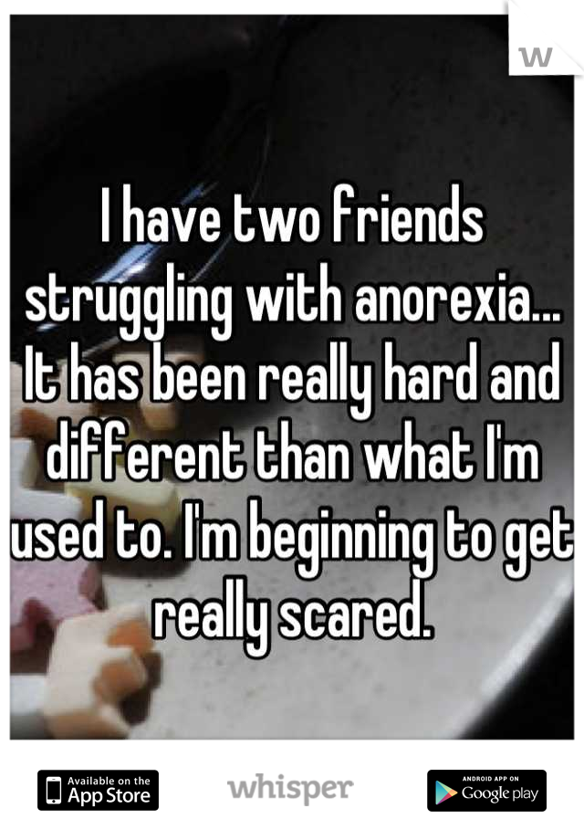 I have two friends struggling with anorexia... It has been really hard and different than what I'm used to. I'm beginning to get really scared.