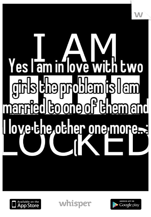 Yes I am in love with two girls the problem is I am married to one of them and I love the other one more.. :(