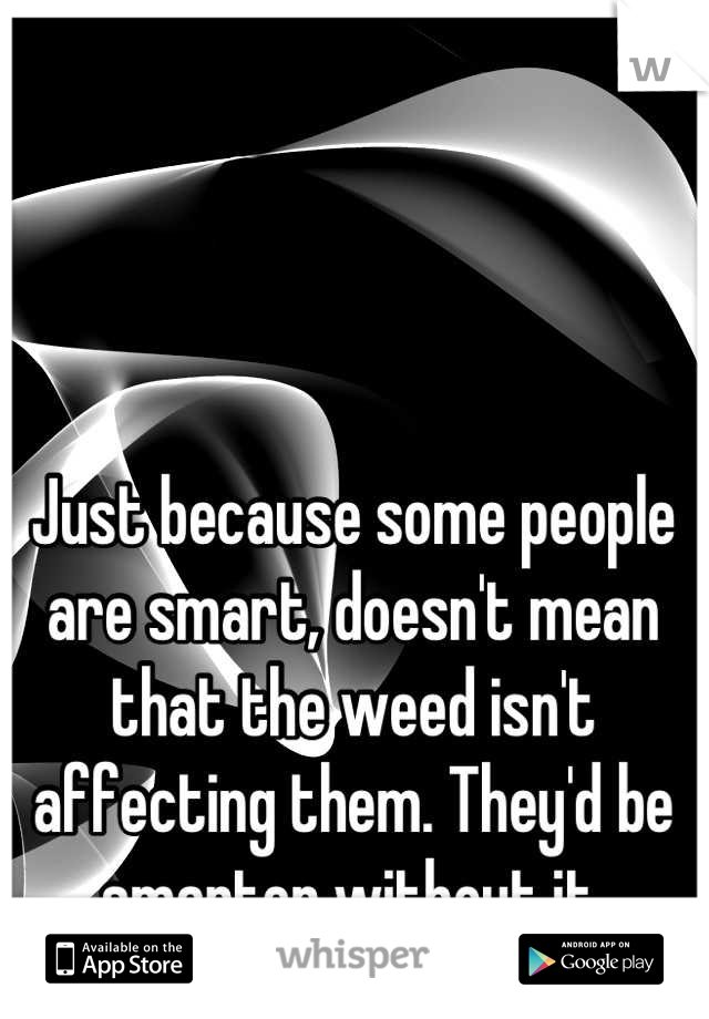 Just because some people are smart, doesn't mean that the weed isn't affecting them. They'd be smarter without it.