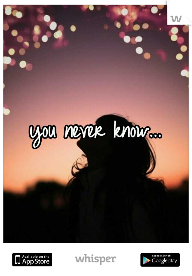 you never know...