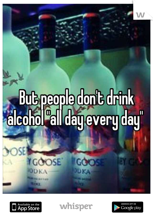 But people don't drink alcohol "all day every day" 