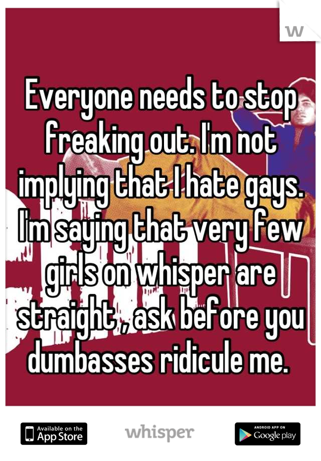 Everyone needs to stop freaking out. I'm not implying that I hate gays. I'm saying that very few girls on whisper are straight , ask before you dumbasses ridicule me. 