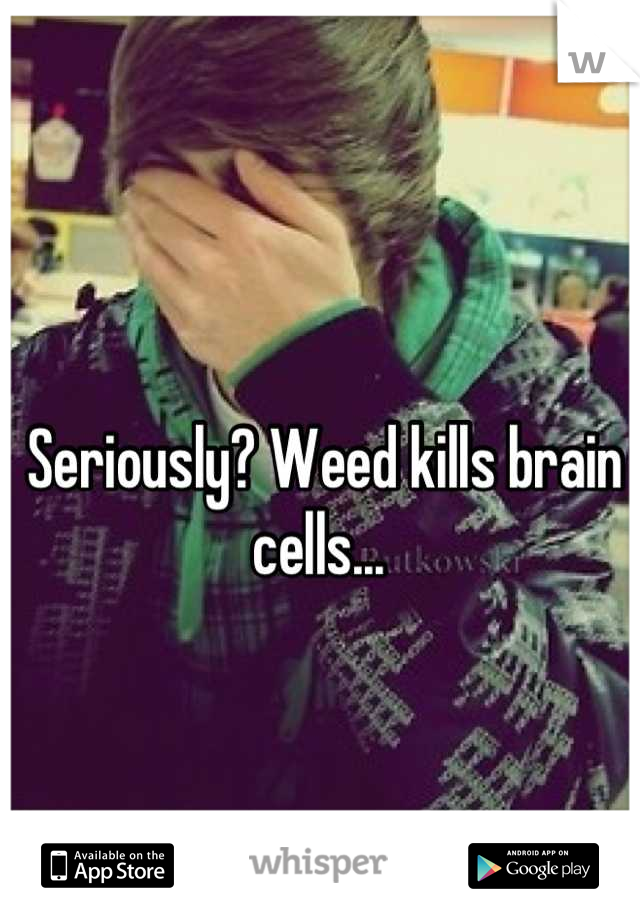 Seriously? Weed kills brain cells... 