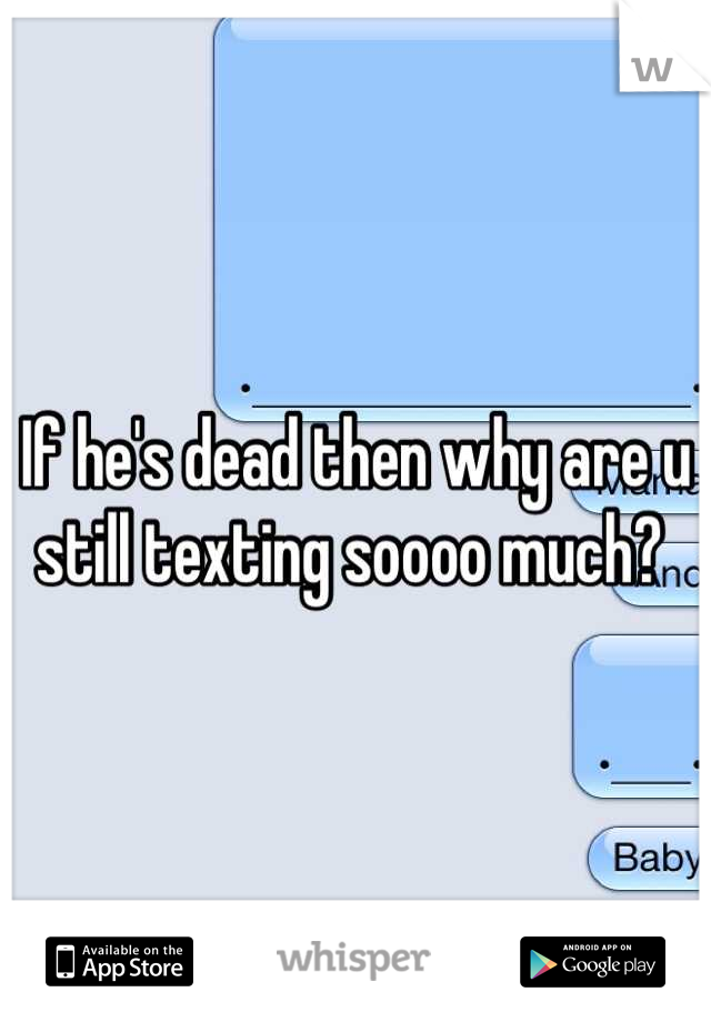 If he's dead then why are u still texting soooo much? 