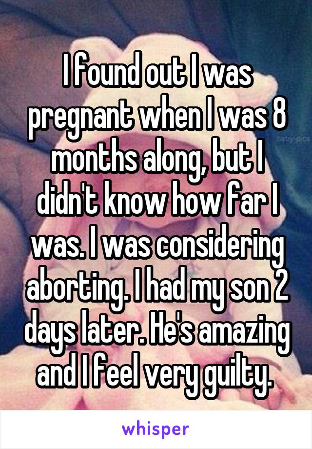 I found out I was pregnant when I was 8 months along, but I didn't know how far I was. I was considering aborting. I had my son 2 days later. He's amazing and I feel very guilty. 