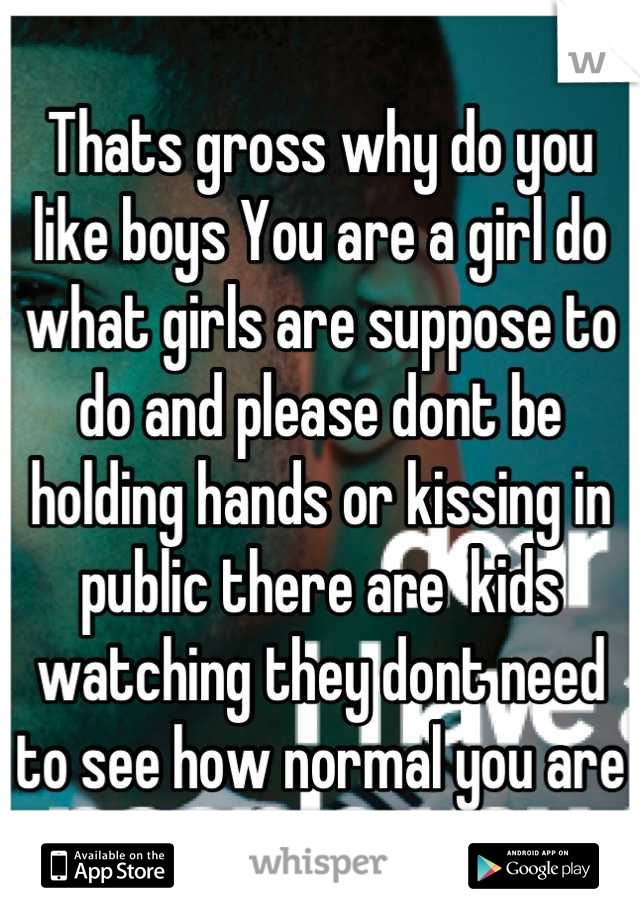 Thats gross why do you like boys You are a girl do what girls are suppose to do and please dont be holding hands or kissing in public there are  kids watching they dont need to see how normal you are