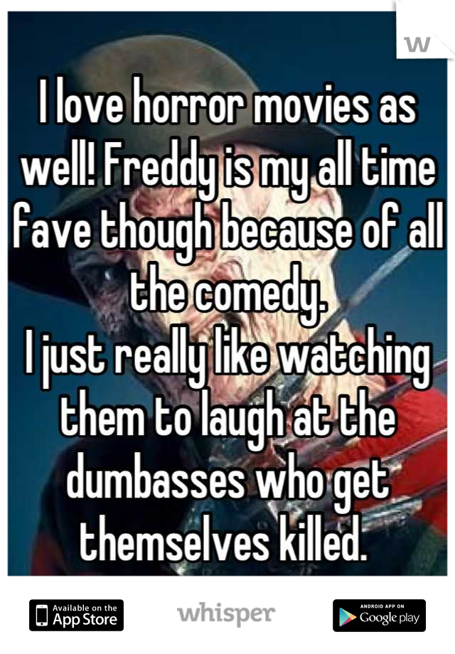 I love horror movies as well! Freddy is my all time fave though because of all the comedy. 
I just really like watching them to laugh at the dumbasses who get themselves killed. 