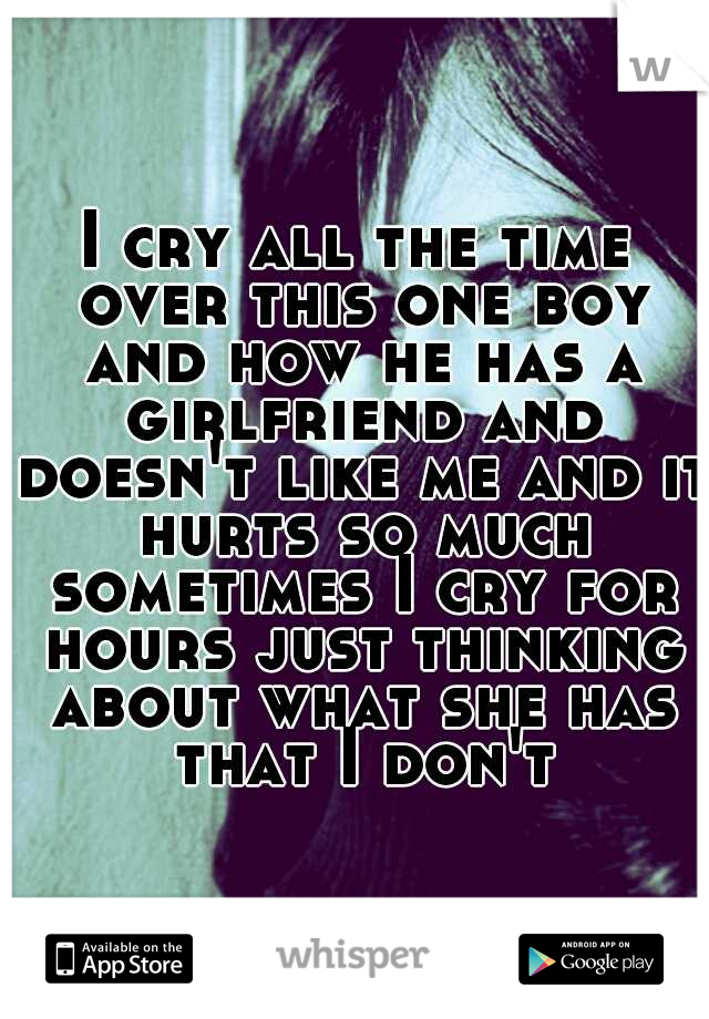 I cry all the time over this one boy and how he has a girlfriend and doesn't like me and it hurts so much sometimes I cry for hours just thinking about what she has that I don't