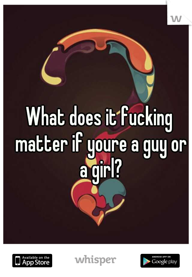 What does it fucking matter if youre a guy or a girl?