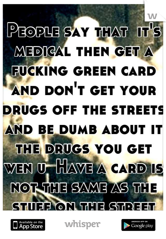 People say that  it's medical then get a fucking green card and don't get your drugs off the streets and be dumb about it the drugs you get wen u  Have a card is not the same as the stuff on the street